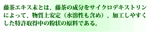 藤茶エキス末とは、藤茶の成分をサイクロデキストリンによって、物質上安定（水溶性も含め）、加工しやすくした特許取得中の粉状の原料である。